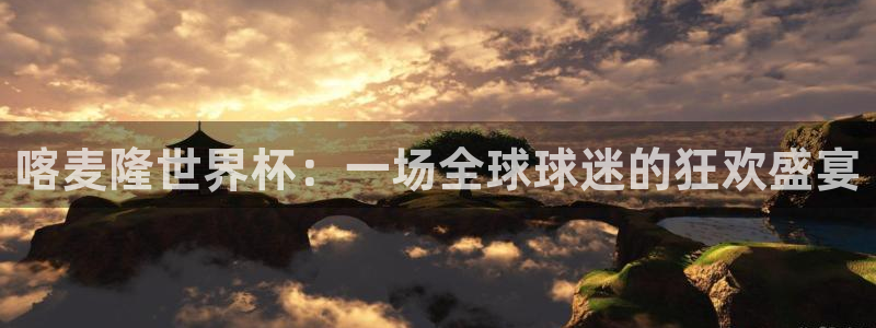 世界杯欧洲预选赛：喀麦隆世界杯：一场全球球迷的狂欢盛宴